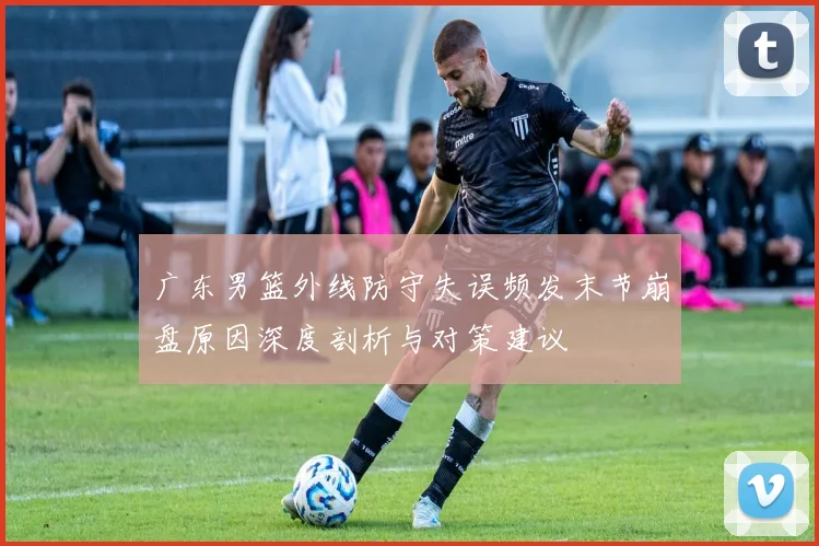 广东男篮外线防守失误频发末节崩盘原因深度剖析与对策建议