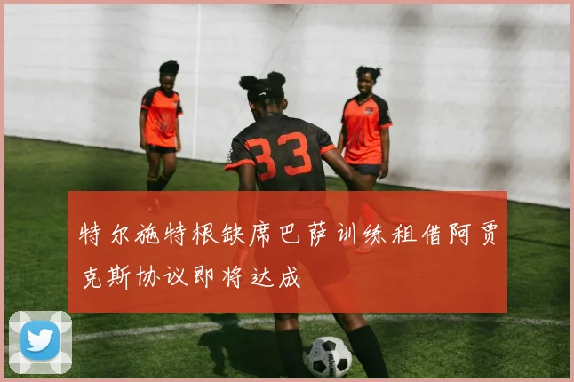特尔施特根缺席巴萨训练租借阿贾克斯协议即将达成